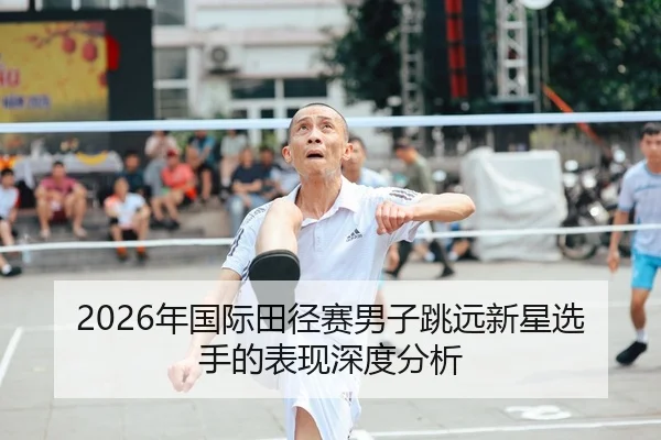 2026年国际田径赛男子跳远新星选手的表现深度分析