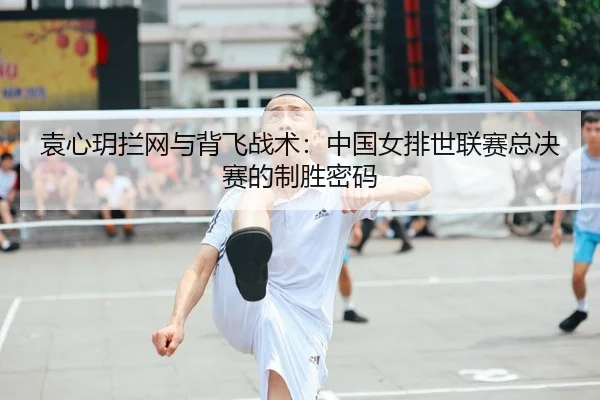 袁心玥拦网与背飞战术：中国女排世联赛总决赛的制胜密码
