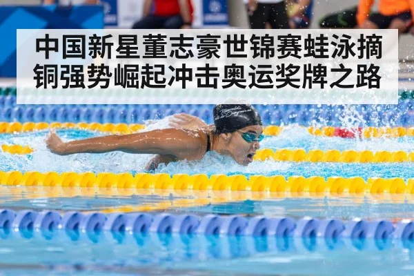 中国新星董志豪世锦赛蛙泳摘铜强势崛起冲击奥运奖牌之路