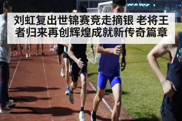 刘虹复出世锦赛竞走摘银 老将王者归来再创辉煌成就新传奇篇章