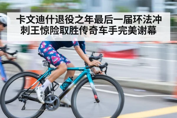 卡文迪什退役之年最后一届环法冲刺王惊险取胜传奇车手完美谢幕